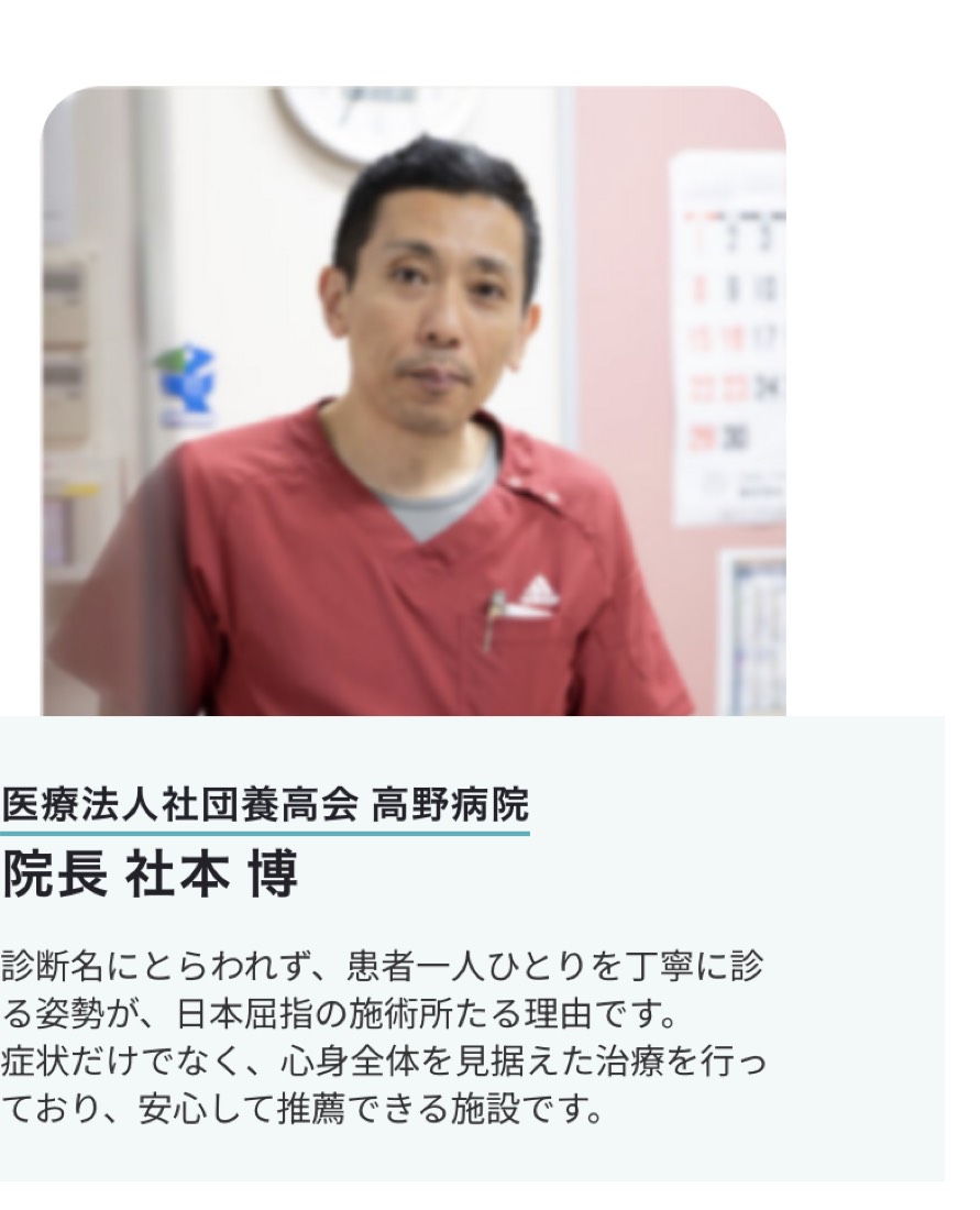 医療法人社団養高会 高野病院 院長 社本博 医師の推薦「診断名にとらわれず、患者一人ひとりを丁寧に診る姿勢が、日本屈指の施術所たる理由です。症状だけでなく、心身全体を見据えた治療を行っており、安心して推薦できる施設です。」